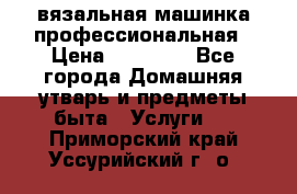 вязальная машинка профессиональная › Цена ­ 15 000 - Все города Домашняя утварь и предметы быта » Услуги   . Приморский край,Уссурийский г. о. 